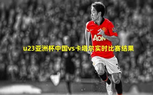 u23亚洲杯中国vs卡塔尔实时比赛结果