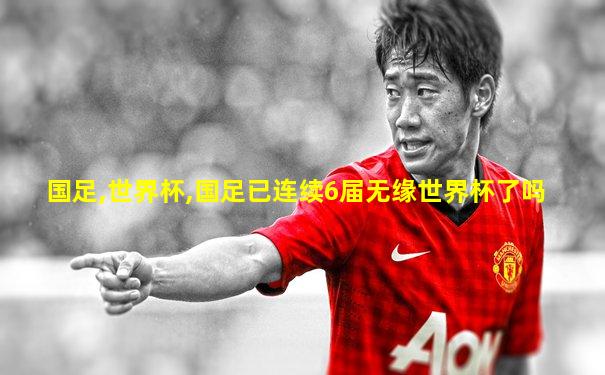 国足,世界杯,国足已连续6届无缘世界杯了吗