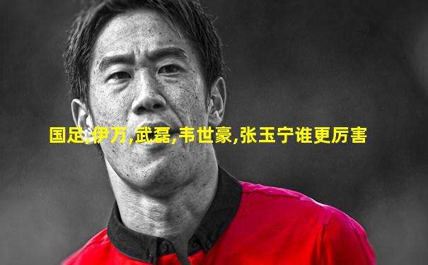 国足,伊万,武磊,韦世豪,张玉宁谁更厉害