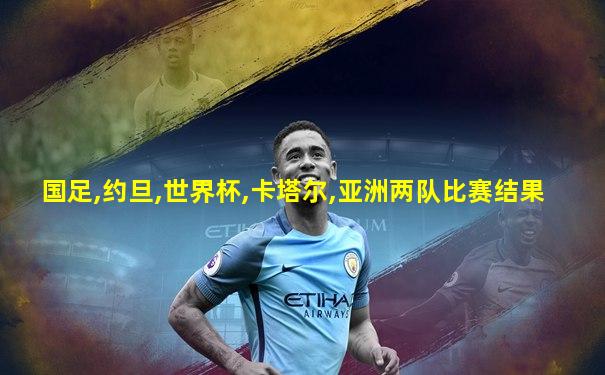 国足,约旦,世界杯,卡塔尔,亚洲两队比赛结果