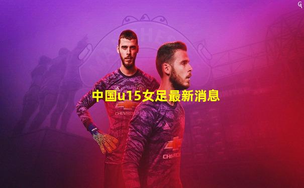 中国u15女足最新消息