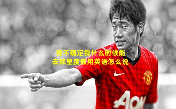 我不确定我什么时候能去那里度假用英语怎么说